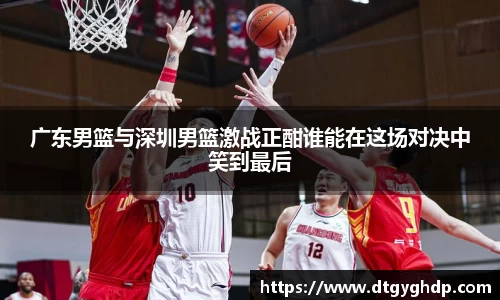 广东男篮与深圳男篮激战正酣谁能在这场对决中笑到最后